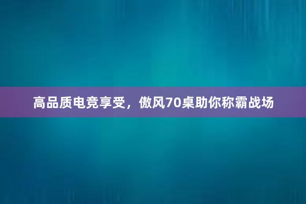 高品质电竞享受，傲风70桌助你称霸战场