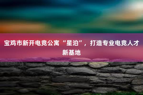 宝鸡市新开电竞公寓 “星泊”，打造专业电竞人才新基地