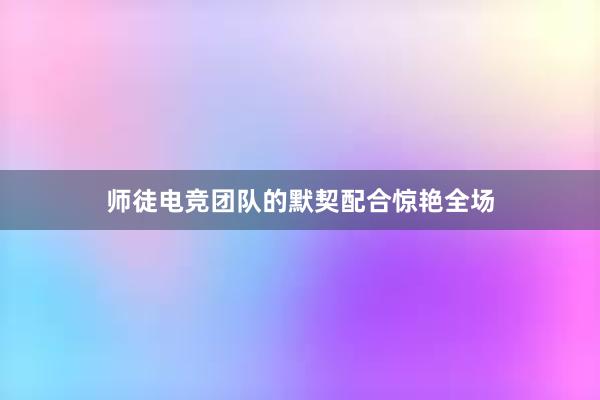 师徒电竞团队的默契配合惊艳全场