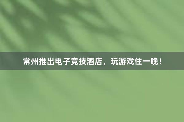 常州推出电子竞技酒店，玩游戏住一晚！