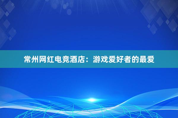 常州网红电竞酒店：游戏爱好者的最爱