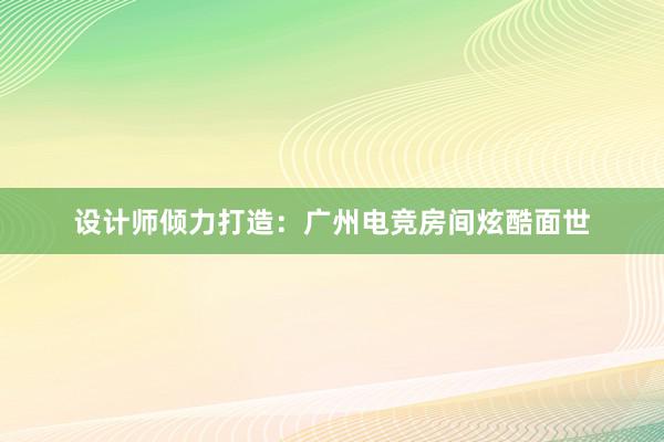 设计师倾力打造：广州电竞房间炫酷面世