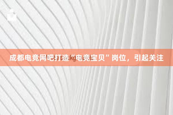 成都电竞网吧打造“电竞宝贝”岗位，引起关注