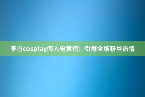 李白cosplay闯入电竞馆：引爆全场粉丝热情