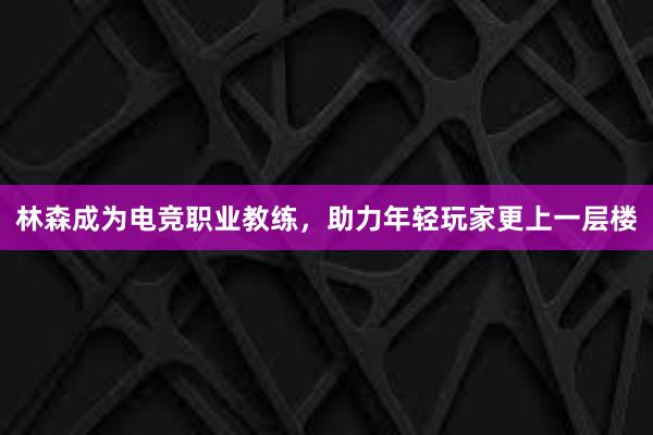 林森成为电竞职业教练，助力年轻玩家更上一层楼