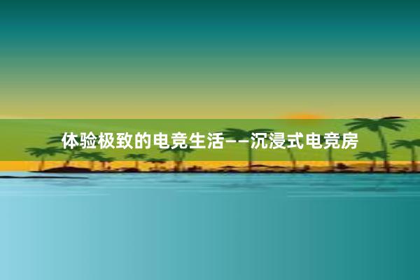 体验极致的电竞生活——沉浸式电竞房