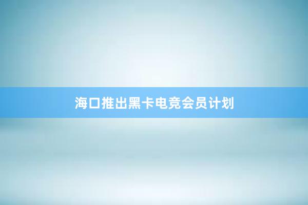 海口推出黑卡电竞会员计划