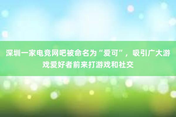 深圳一家电竞网吧被命名为“爱可”，吸引广大游戏爱好者前来打游戏和社交