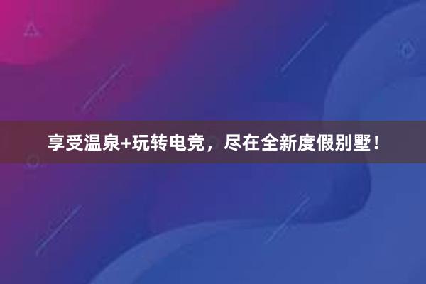 享受温泉+玩转电竞，尽在全新度假别墅！