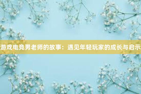 游戏电竞男老师的故事：遇见年轻玩家的成长与启示