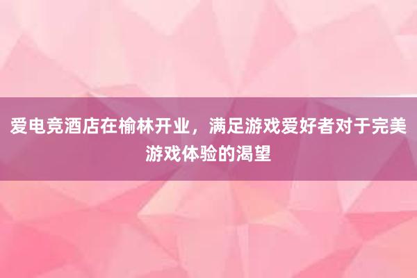 爱电竞酒店在榆林开业，满足游戏爱好者对于完美游戏体验的渴望