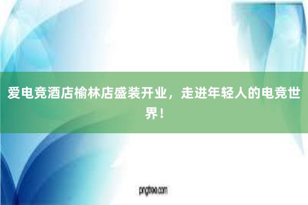 爱电竞酒店榆林店盛装开业，走进年轻人的电竞世界！