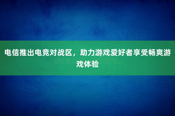 电信推出电竞对战区，助力游戏爱好者享受畅爽游戏体验