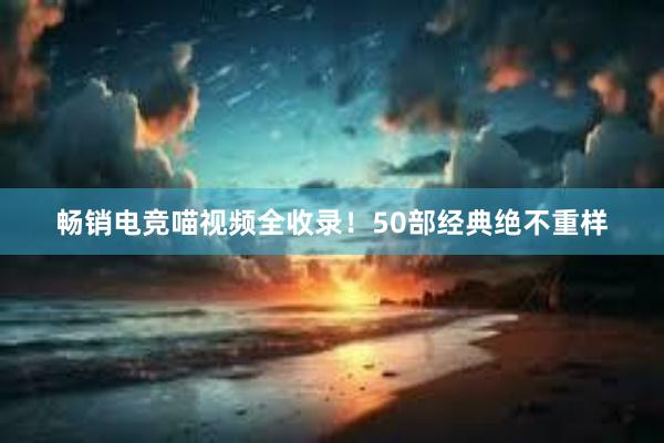 畅销电竞喵视频全收录！50部经典绝不重样