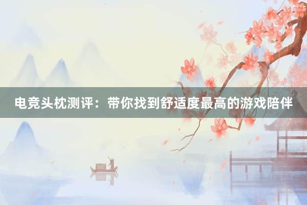 电竞头枕测评：带你找到舒适度最高的游戏陪伴