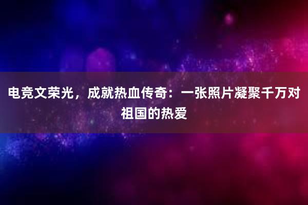 电竞文荣光，成就热血传奇：一张照片凝聚千万对祖国的热爱