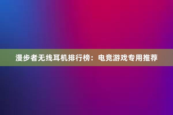 漫步者无线耳机排行榜：电竞游戏专用推荐