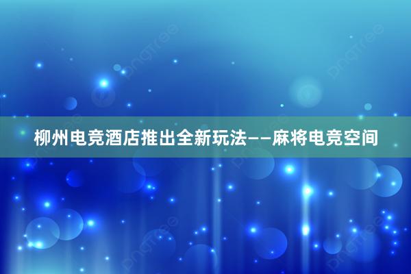 柳州电竞酒店推出全新玩法——麻将电竞空间