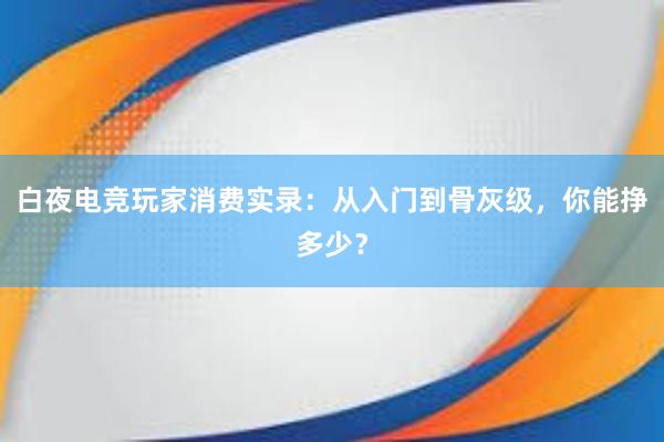 白夜电竞玩家消费实录：从入门到骨灰级，你能挣多少？