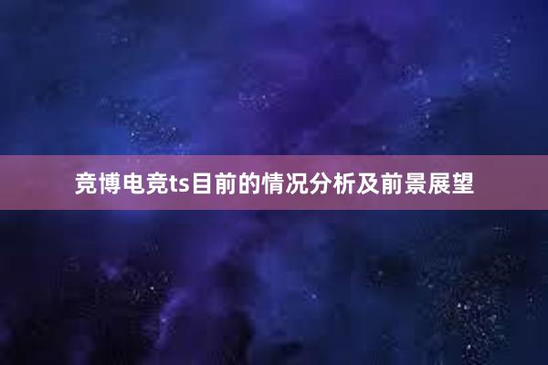 竞博电竞ts目前的情况分析及前景展望