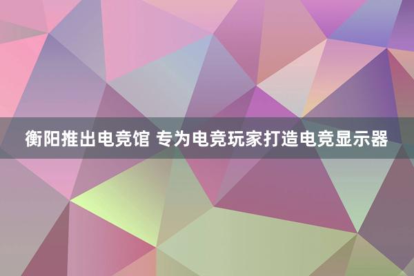 衡阳推出电竞馆 专为电竞玩家打造电竞显示器