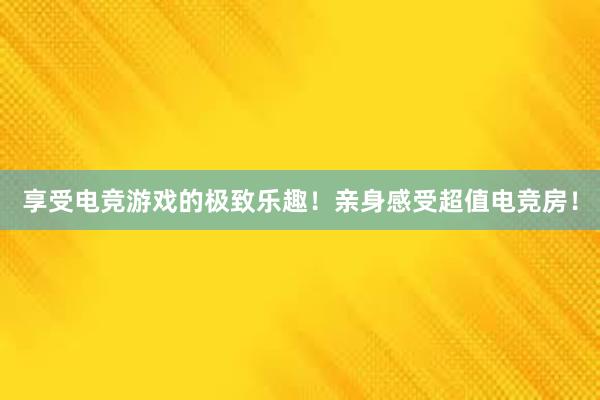 享受电竞游戏的极致乐趣！亲身感受超值电竞房！