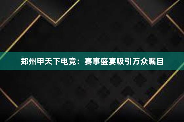 郑州甲天下电竞：赛事盛宴吸引万众瞩目