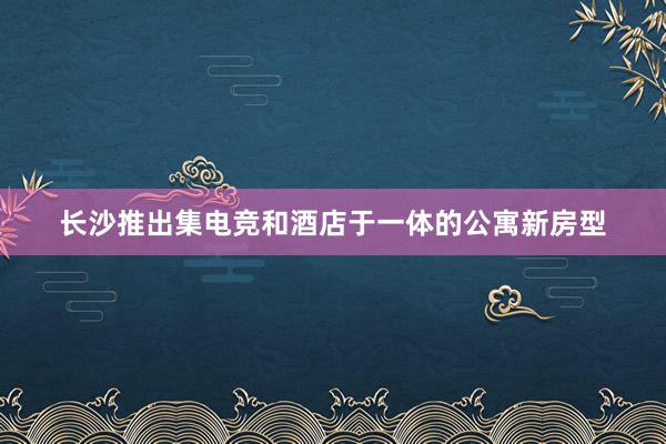 长沙推出集电竞和酒店于一体的公寓新房型