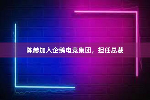 陈赫加入企鹅电竞集团，担任总裁