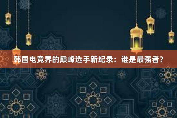 韩国电竞界的巅峰选手新纪录：谁是最强者？