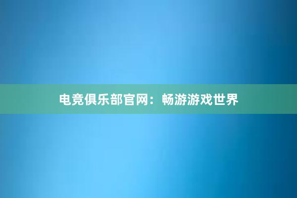 电竞俱乐部官网：畅游游戏世界