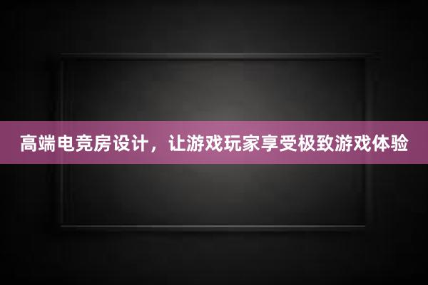 高端电竞房设计，让游戏玩家享受极致游戏体验