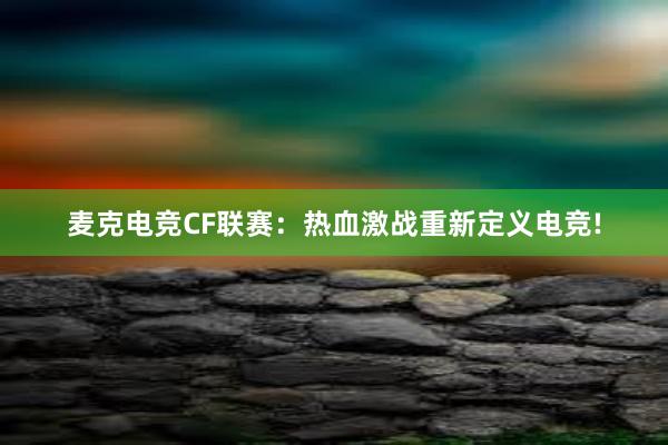 麦克电竞CF联赛：热血激战重新定义电竞!